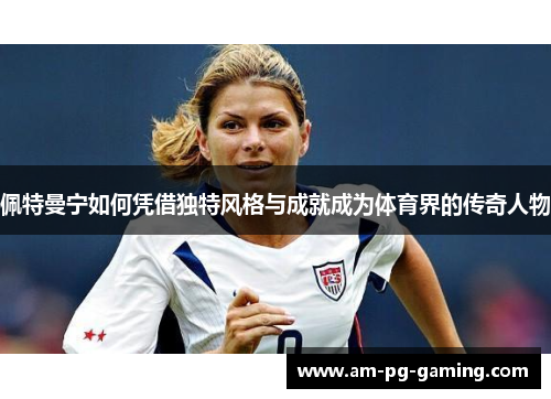 佩特曼宁如何凭借独特风格与成就成为体育界的传奇人物 佩特曼宁如何凭借独特风格与成就成为体育界的传奇人物