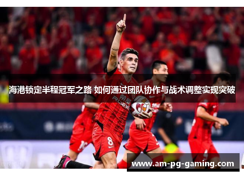 海港锁定半程冠军之路 如何通过团队协作与战术调整实现突破 海港锁定半程冠军之路 如何通过团队协作与战术调整实现突破