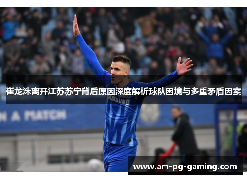 崔龙洙离开江苏苏宁背后原因深度解析球队困境与多重矛盾因素 崔龙洙离开江苏苏宁背后原因深度解析球队困境与多重矛盾因素