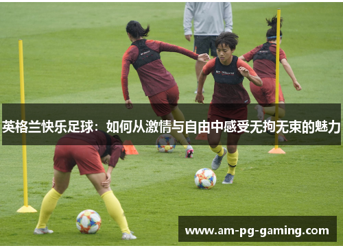 英格兰快乐足球:如何从激情与自由中感受无拘无束的魅力 英格兰快乐足球:如何从激情与自由中感受无拘无束的魅力