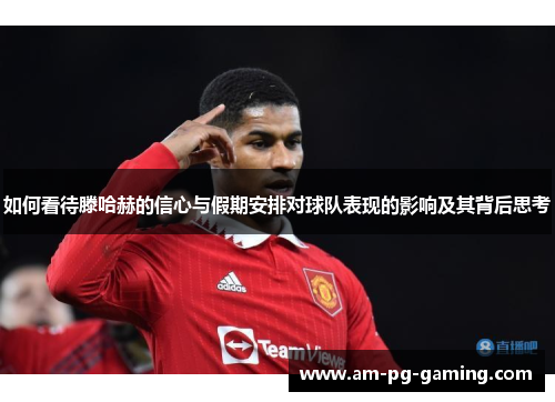 如何看待滕哈赫的信心与假期安排对球队表现的影响及其背后思考 如何看待滕哈赫的信心与假期安排对球队表现的影响及其背后思考