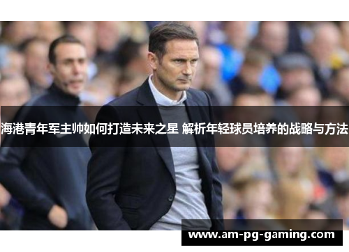 海港青年军主帅如何打造未来之星 解析年轻球员培养的战略与方法