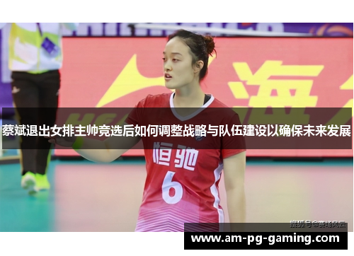 蔡斌退出女排主帅竞选后如何调整战略与队伍建设以确保未来发展