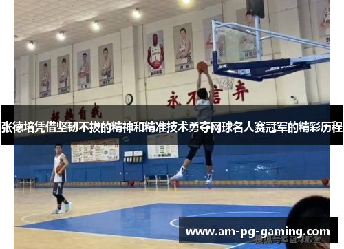 张德培凭借坚韧不拔的精神和精准技术勇夺网球名人赛冠军的精彩历程