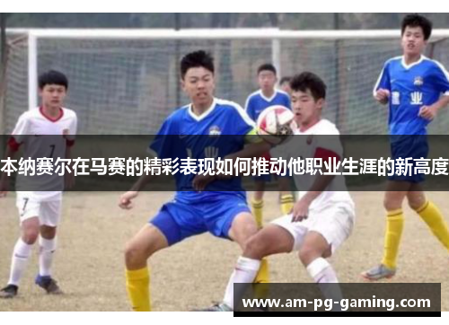 本纳赛尔在马赛的精彩表现如何推动他职业生涯的新高度