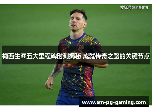 梅西生涯五大里程碑时刻揭秘 成就传奇之路的关键节点