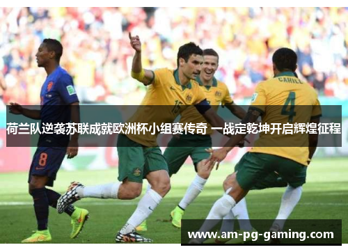 荷兰队逆袭苏联成就欧洲杯小组赛传奇 一战定乾坤开启辉煌征程