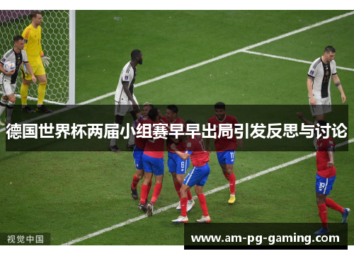 德国世界杯两届小组赛早早出局引发反思与讨论 德国世界杯两届小组赛早早出局引发反思与讨论