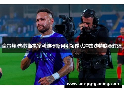豪尔赫·热苏斯执掌利雅得新月引领球队冲击沙特联赛辉煌 豪尔赫·热苏斯执掌利雅得新月引领球队冲击沙特联赛辉煌